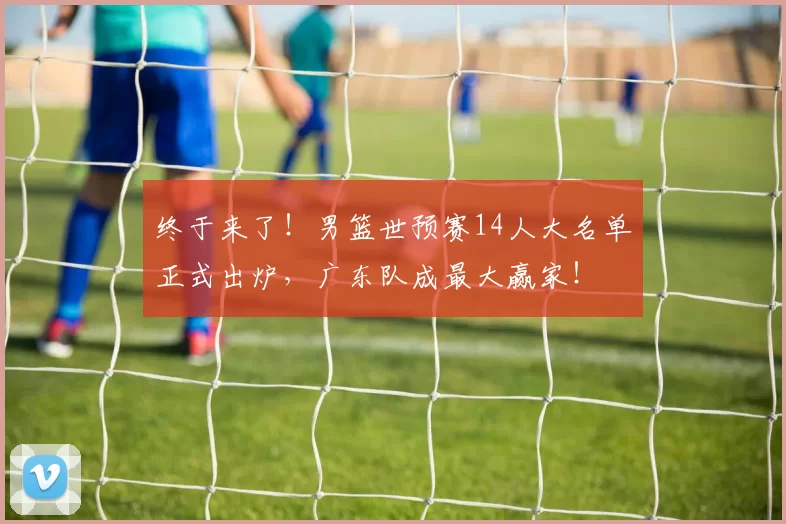 终于来了！男篮世预赛14人大名单正式出炉，广东队成最大赢家！