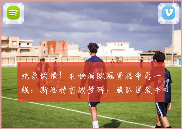 绝杀饮恨！利物浦欧冠资格命悬一线，斯洛特首战梦碎，狼队逆袭书写奇迹！