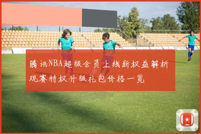 腾讯NBA超级会员上线新权益解析 观赛特权升级礼包价格一览