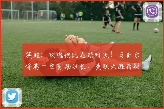 英超：玫瑰德比恩怨对决！马奎尔停赛 + 空窗期过长，曼联大胜存疑