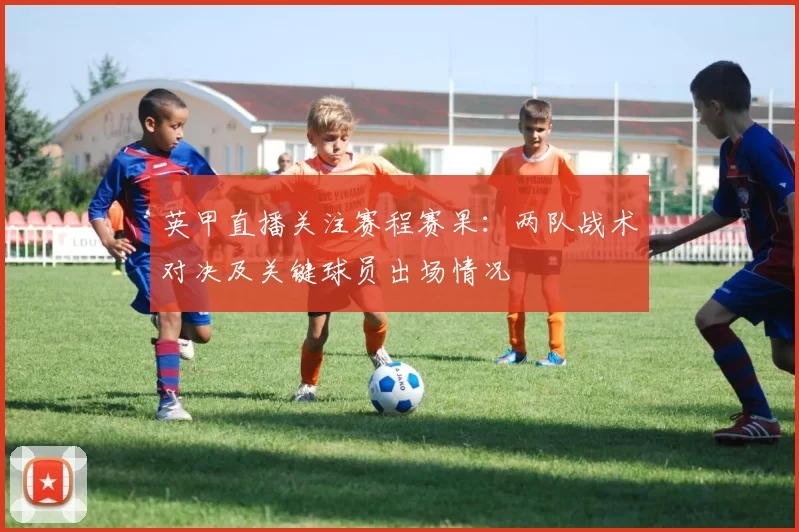 英甲直播关注赛程赛果：两队战术对决及关键球员出场情况