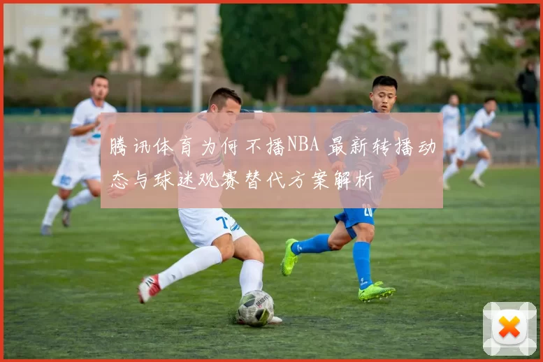 腾讯体育为何不播NBA 最新转播动态与球迷观赛替代方案解析