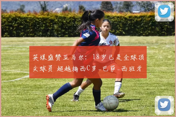 英媒盛赞亚马尔：18岁已是全球顶尖球员 超越梅西C罗_巴萨_西班牙人_欧冠