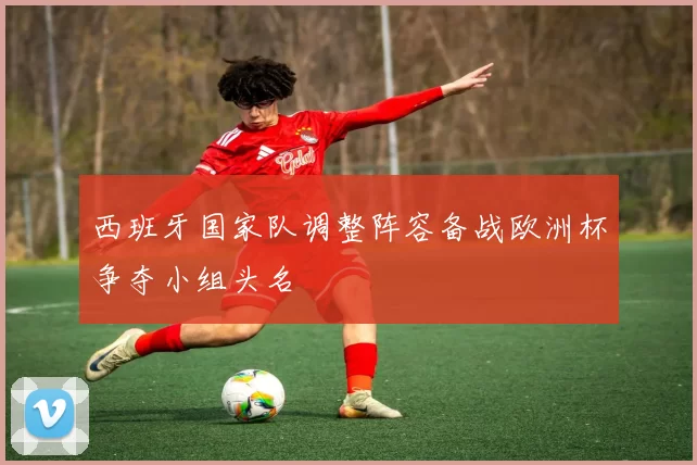 西班牙国家队调整阵容备战欧洲杯争夺小组头名