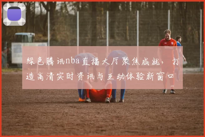 绿色腾讯nba直播大厅聚焦成就，打造高清实时资讯与互动体验新窗口