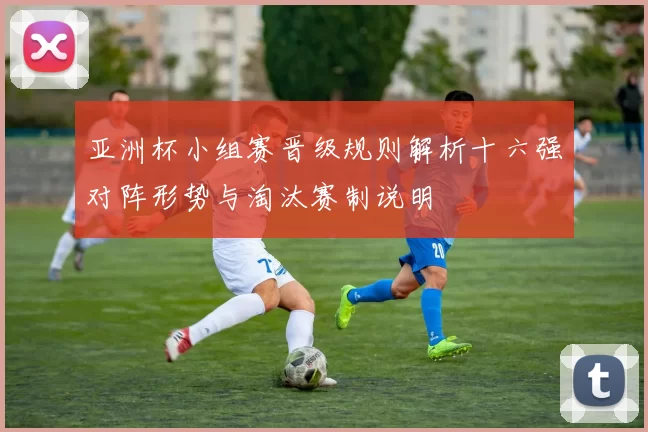 亚洲杯小组赛晋级规则解析十六强对阵形势与淘汰赛制说明
