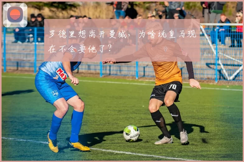 罗德里想离开曼城，为啥说皇马现在不会要他了？