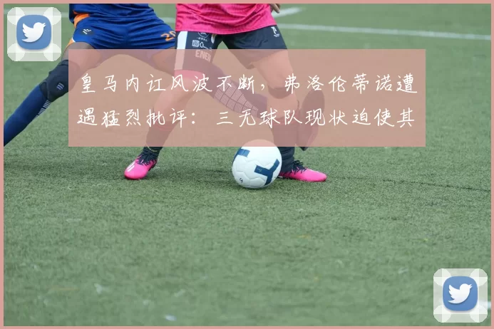 皇马内讧风波不断，弗洛伦蒂诺遭遇猛烈批评：三无球队现状迫使其请辞_卡斯坦诺_管理层_冲突