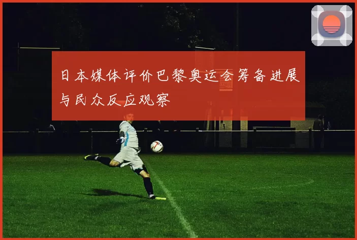 日本媒体评价巴黎奥运会筹备进展与民众反应观察