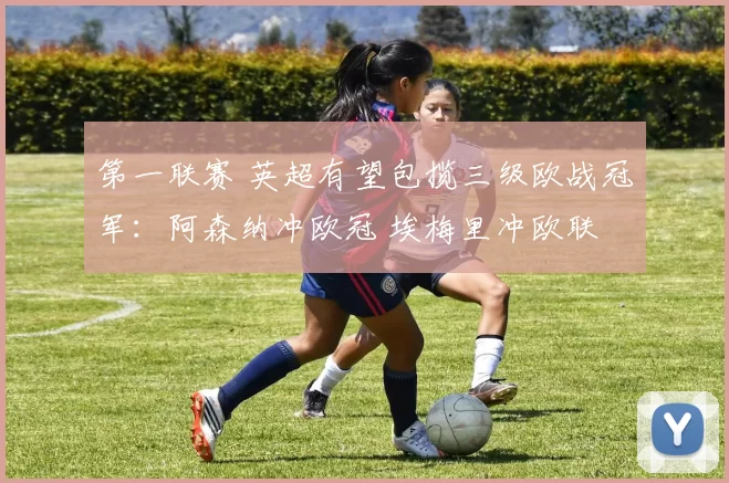 第一联赛 英超有望包揽三级欧战冠军：阿森纳冲欧冠 埃梅里冲欧联