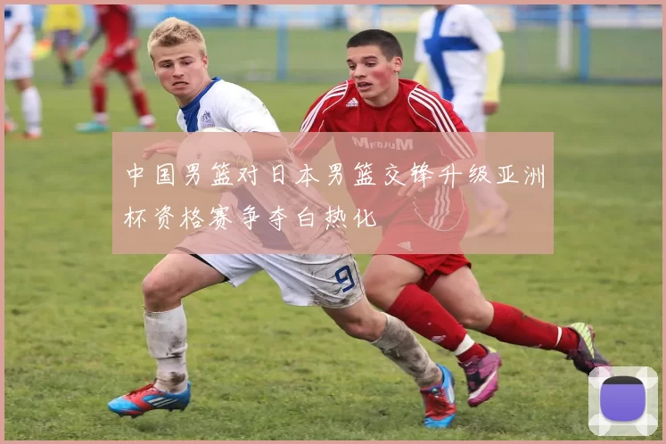 中国男篮对日本男篮交锋升级亚洲杯资格赛争夺白热化