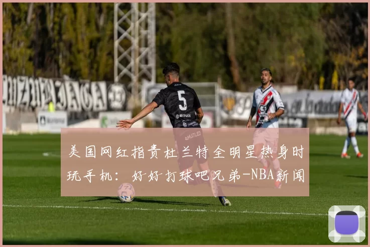 美国网红指责杜兰特全明星热身时玩手机：好好打球吧兄弟-NBA新闻