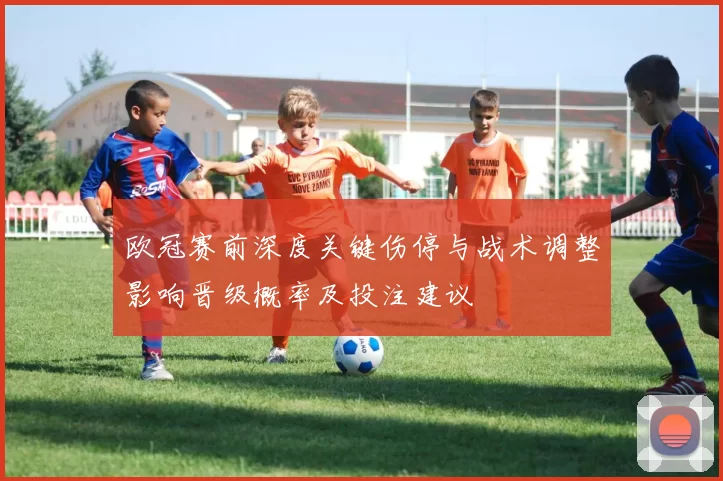 欧冠赛前深度关键伤停与战术调整影响晋级概率及投注建议