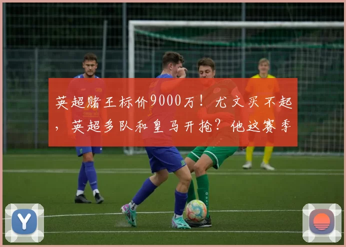 英超赌王标价9000万！尤文买不起，英超多队和皇马开抢？他这赛季踢得这么好，为啥要走？_纽卡斯尔_中场_欧冠