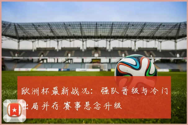 欧洲杯最新战况：强队晋级与冷门出局并存 赛事悬念升级