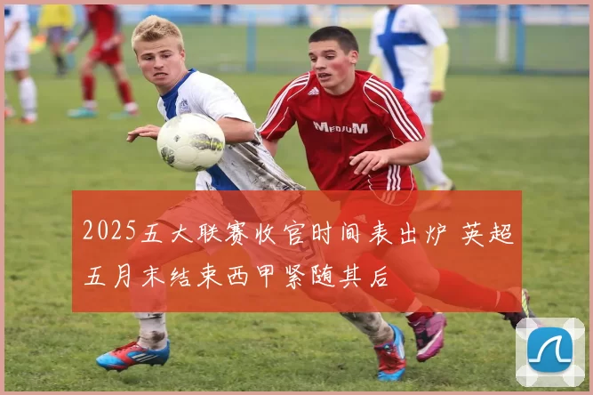 2025五大联赛收官时间表出炉 英超五月末结束西甲紧随其后