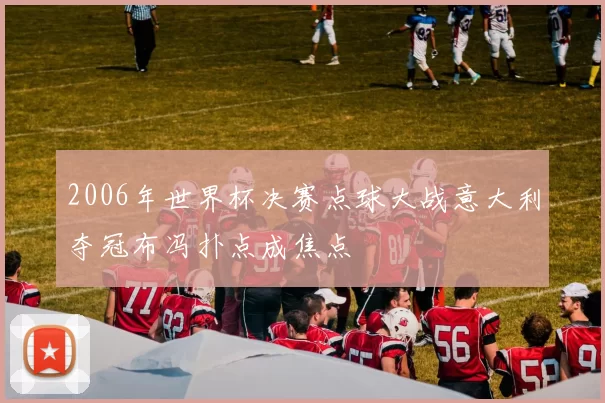 2006年世界杯决赛点球大战意大利夺冠布冯扑点成焦点