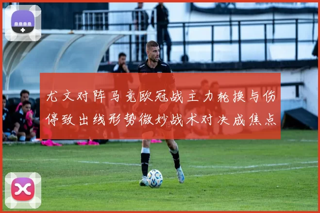 尤文对阵马竞欧冠战主力轮换与伤停致出线形势微妙战术对决成焦点