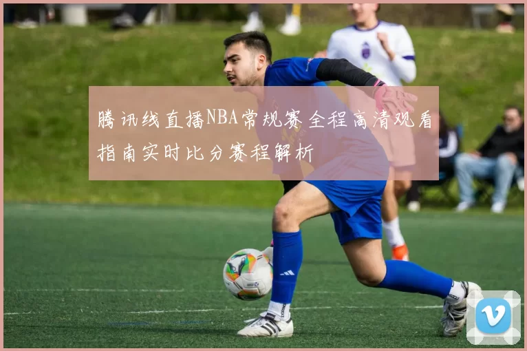 腾讯线直播NBA常规赛全程高清观看指南实时比分赛程解析