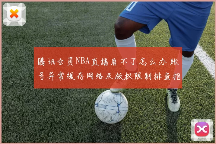 腾讯会员NBA直播看不了怎么办 账号异常缓存网络及版权限制排查指南