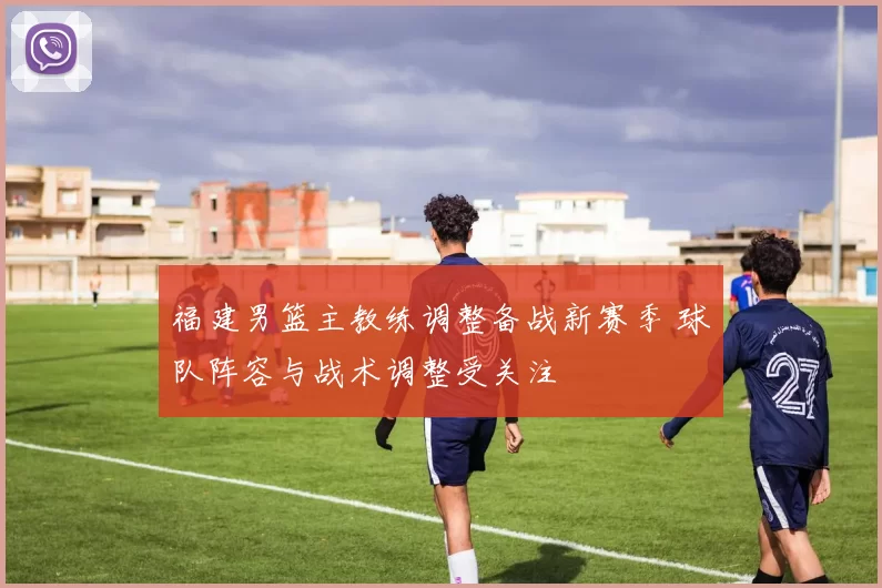 福建男篮主教练调整备战新赛季 球队阵容与战术调整受关注