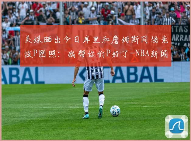 美媒晒出今日库里和詹姆斯同场竞技P图照：我帮你们P好了-NBA新闻
