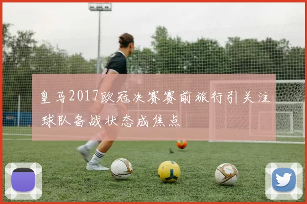 皇马2017欧冠决赛赛前旅行引关注 球队备战状态成焦点