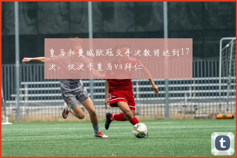 皇马和曼城欧冠交手次数将达到17次，仅次于皇马vs拜仁