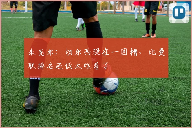 米克尔：切尔西现在一团糟，比曼联排名还低太难看了