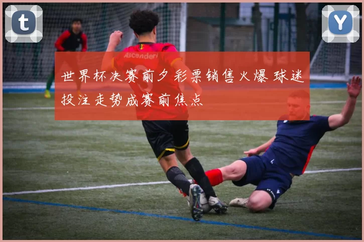 世界杯决赛前夕彩票销售火爆 球迷投注走势成赛前焦点