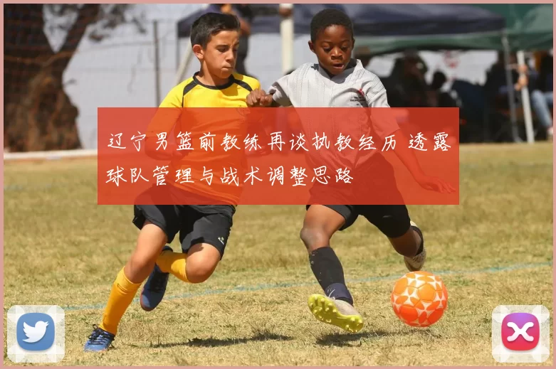 辽宁男篮前教练再谈执教经历 透露球队管理与战术调整思路