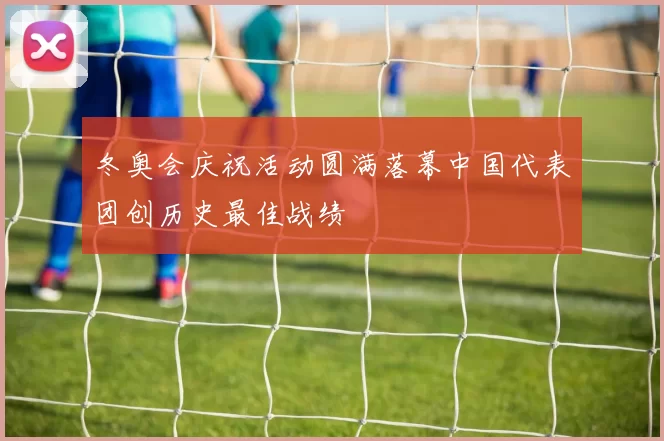 冬奥会庆祝活动圆满落幕中国代表团创历史最佳战绩