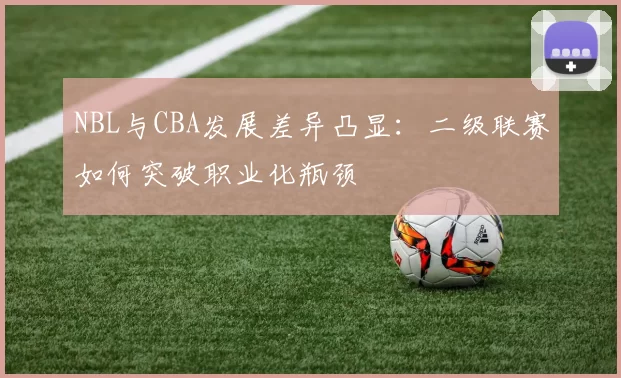 NBL与CBA发展差异凸显：二级联赛如何突破职业化瓶颈