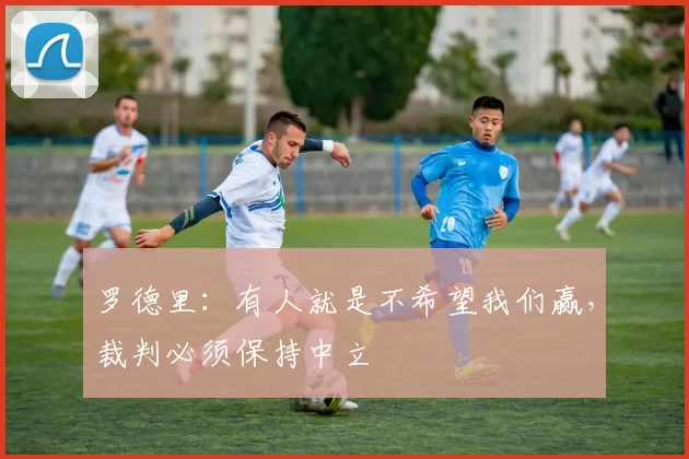 罗德里：有人就是不希望我们赢，裁判必须保持中立