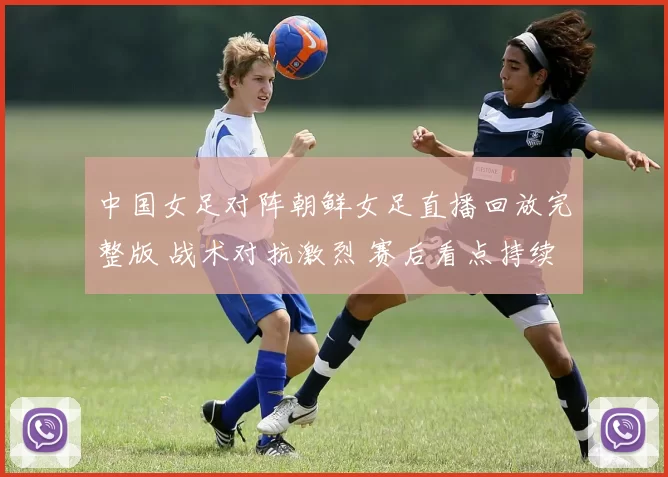 中国女足对阵朝鲜女足直播回放完整版 战术对抗激烈 赛后看点持续升温