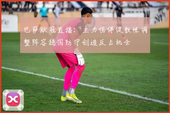 巴萨欧冠直播：主力伤停促教练调整阵容稳固防守创造反击机会