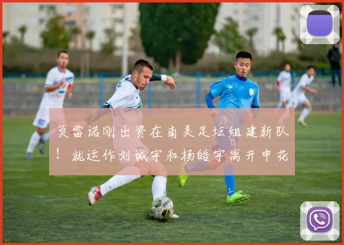 莫雷诺刚出资在南美足坛组建新队！就运作刘诚宇和杨皓宇离开申花，来巴甲留洋_特谢拉_斯卢茨基