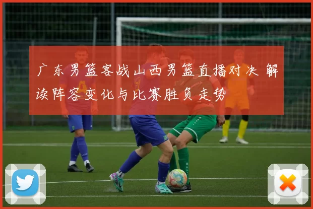 广东男篮客战山西男篮直播对决 解读阵容变化与比赛胜负走势