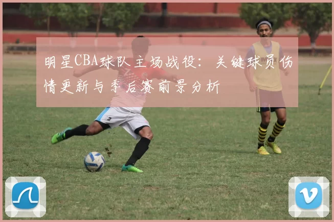 明星CBA球队主场战役：关键球员伤情更新与季后赛前景分析