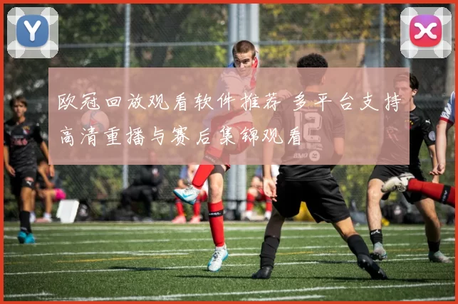 欧冠回放观看软件推荐 多平台支持高清重播与赛后集锦观看