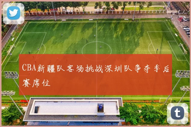 CBA新疆队客场挑战深圳队争夺季后赛席位