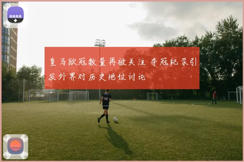 皇马欧冠数量再被关注 夺冠纪录引发外界对历史地位讨论