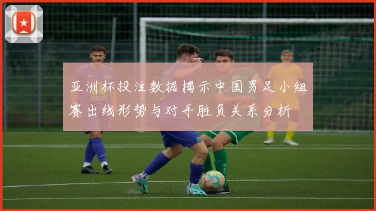 亚洲杯投注数据揭示中国男足小组赛出线形势与对手胜负关系分析
