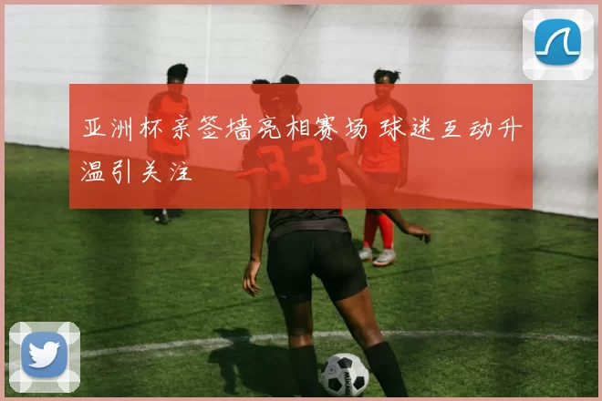 亚洲杯亲签墙亮相赛场 球迷互动升温引关注