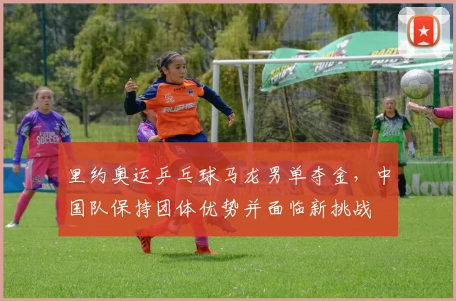 里约奥运乒乓球马龙男单夺金，中国队保持团体优势并面临新挑战