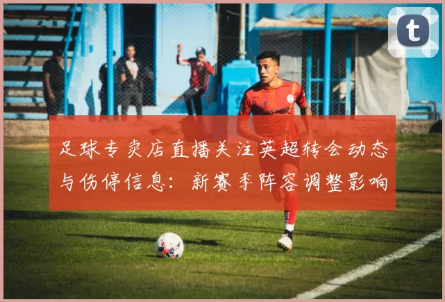 足球专卖店直播关注英超转会动态与伤停信息：新赛季阵容调整影响首轮排阵