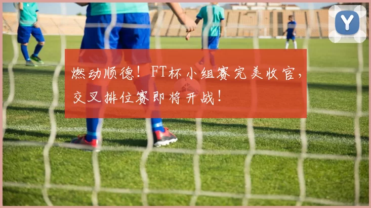 燃动顺德！FT杯小组赛完美收官，交叉排位赛即将开战！