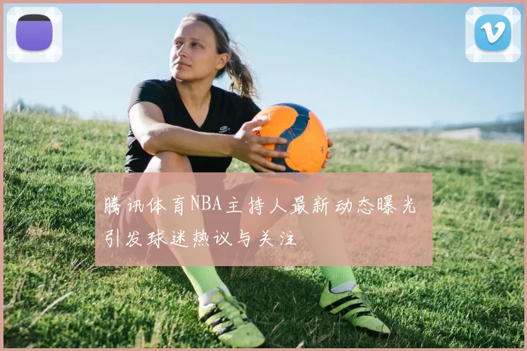 腾讯体育NBA主持人最新动态曝光 引发球迷热议与关注