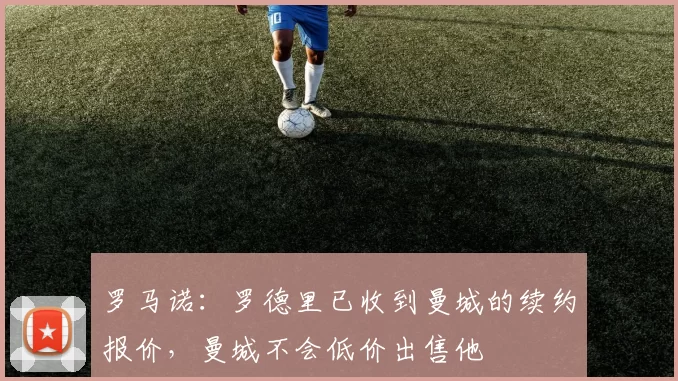 罗马诺：罗德里已收到曼城的续约报价，曼城不会低价出售他