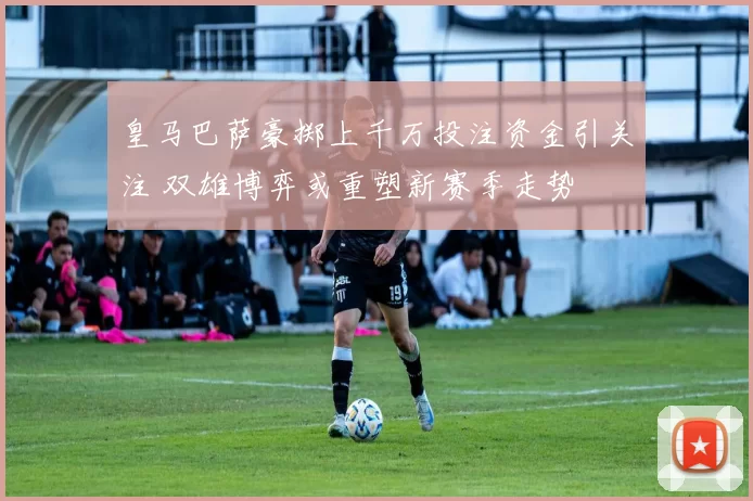 皇马巴萨豪掷上千万投注资金引关注 双雄博弈或重塑新赛季走势